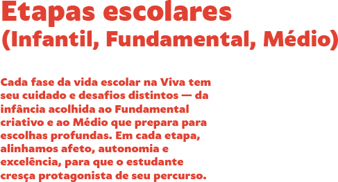 Etapas escolares (Infantil, Fundamental, Ensino Médio). Cada fase da vida escolar na Viva tem seu cuidado e desafios distintos — da infância acolhida ao Fundamental criativo e ao Médio que prepara para escolhas profundas. Em cada etapa, alinhamos afeto, autonomia e excelência, para que o estudante cresça protagonista de seu percurso. Etapas escolares (Infantil, Fundamental, Ensino Médio). Cada fase da vida escolar na Viva tem seu cuidado e desafios distintos — da infância acolhida ao Fundamental criativo e ao Médio que prepara para escolhas profundas. Em cada etapa, alinhamos afeto, autonomia e excelência, para que o estudante cresça protagonista de seu percurso.